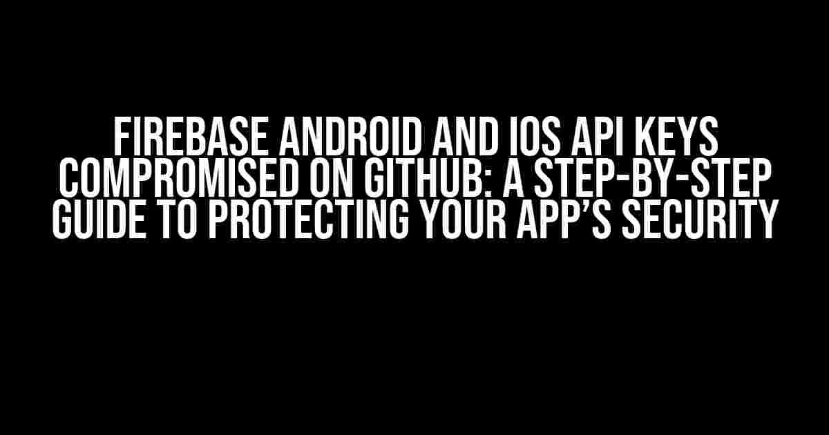 Firebase Android and iOS API Keys Compromised on Github: A Step-by-Step Guide to Protecting Your App’s Security